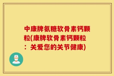 中康牌氨糖软骨素钙颗粒(康牌软骨素钙颗粒：关爱您的关节健康)