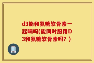 d3能和氨糖软骨素一起喝吗(能同时服用D3和氨糖软骨素吗？)