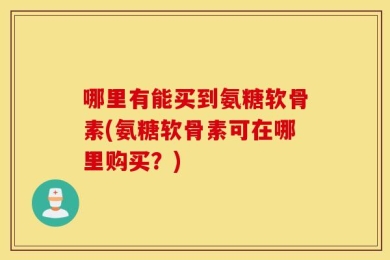 哪里有能买到氨糖软骨素(氨糖软骨素可在哪里购买？)