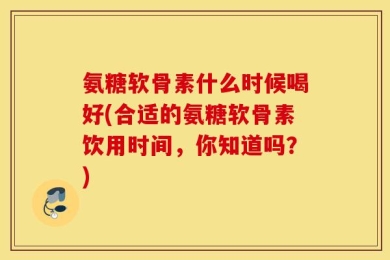 氨糖软骨素什么时候喝好(合适的氨糖软骨素饮用时间，你知道吗？)