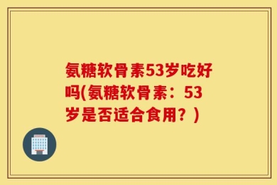 氨糖软骨素53岁吃好吗(氨糖软骨素：53岁是否适合食用？)