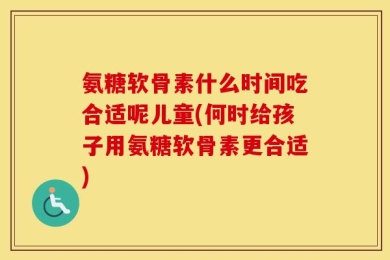 氨糖软骨素什么时间吃合适呢儿童(何时给孩子用氨糖软骨素更合适)