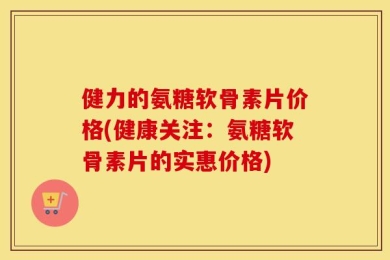 健力的氨糖软骨素片价格(健康关注：氨糖软骨素片的实惠价格)