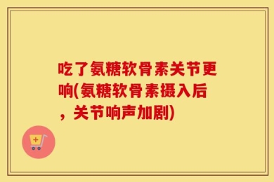 吃了氨糖软骨素关节更响(氨糖软骨素摄入后，关节响声加剧)