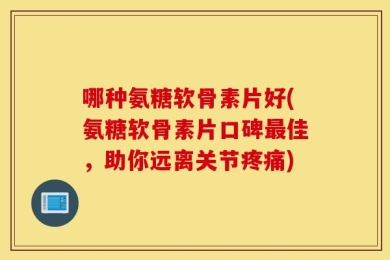 哪种氨糖软骨素片好(氨糖软骨素片口碑最佳，助你远离关节疼痛)