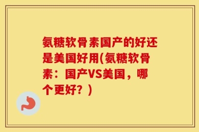 氨糖软骨素国产的好还是美国好用(氨糖软骨素：国产VS美国，哪个更好？)