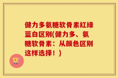 健力多氨糖软骨素红绿蓝白区别(健力多、氨糖软骨素：从颜色区别这样选择！)