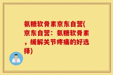 氨糖软骨素京东自营(京东自营：氨糖软骨素，缓解关节疼痛的好选择)