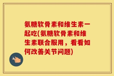 氨糖软骨素和维生素一起吃(氨糖软骨素和维生素联合服用，看看如何改善关节问题)
