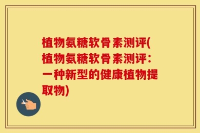 植物氨糖软骨素测评(植物氨糖软骨素测评：一种新型的健康植物提取物)