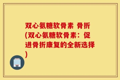 双心氨糖软骨素 骨折(双心氨糖软骨素：促进骨折康复的全新选择)