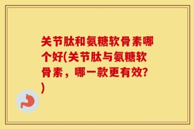 关节肽和氨糖软骨素哪个好(关节肽与氨糖软骨素，哪一款更有效？)