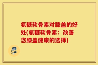 氨糖软骨素对膝盖的好处(氨糖软骨素：改善您膝盖健康的选择)