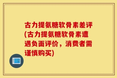 古力提氨糖软骨素差评(古力提氨糖软骨素遭遇负面评价，消费者需谨慎购买)