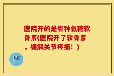 医院开的是哪种氨糖软骨素(医院开了软骨素，缓解关节疼痛！)