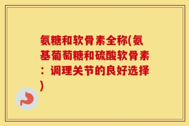 氨糖和软骨素全称(氨基葡萄糖和硫酸软骨素：调理关节的良好选择)