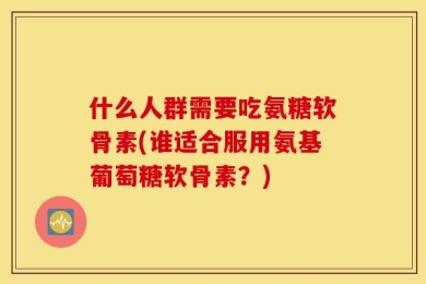 什么人群需要吃氨糖软骨素(谁适合服用氨基葡萄糖软骨素？)