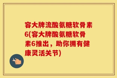 容大牌流酸氨糖软骨素6(容大牌酸氨糖软骨素6推出，助你拥有健康灵活关节)