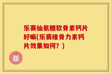 乐赛仙氨糖软骨素钙片好嘛(乐赛维骨力素钙片效果如何？)
