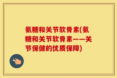 氨糖和关节软骨素(氨糖和关节软骨素——关节保健的优质保障)