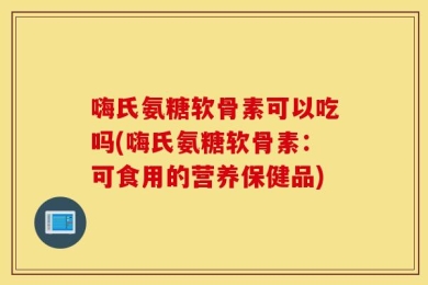 嗨氏氨糖软骨素可以吃吗(嗨氏氨糖软骨素：可食用的营养保健品)
