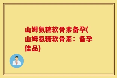 山姆氨糖软骨素备孕(山姆氨糖软骨素：备孕佳品)