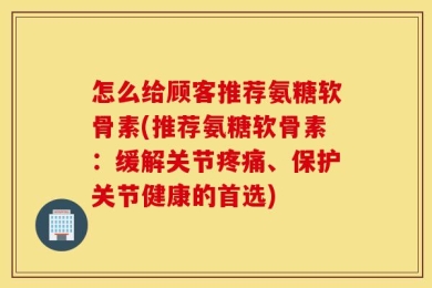 怎么给顾客推荐氨糖软骨素(推荐氨糖软骨素：缓解关节疼痛、保护关节健康的首选)