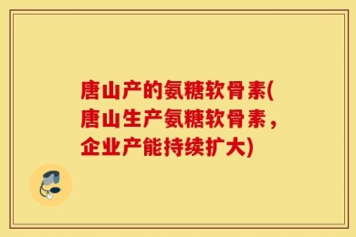 唐山产的氨糖软骨素(唐山生产氨糖软骨素，企业产能持续扩大)
