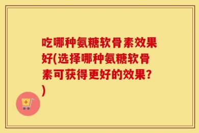吃哪种氨糖软骨素效果好(选择哪种氨糖软骨素可获得更好的效果？)