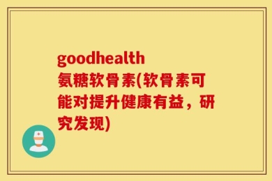 goodhealth氨糖软骨素(软骨素可能对提升健康有益，研究发现)
