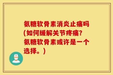 氨糖软骨素消炎止痛吗(如何缓解关节疼痛？氨糖软骨素或许是一个选择。)