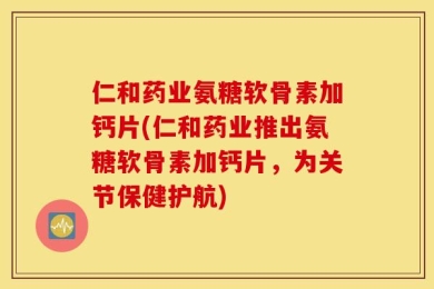 仁和药业氨糖软骨素加钙片(仁和药业推出氨糖软骨素加钙片，为关节保健护航)