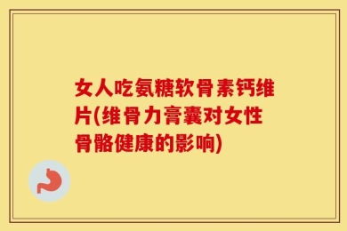 女人吃氨糖软骨素钙维片(维骨力膏囊对女性骨骼健康的影响)
