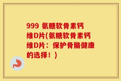 999 氨糖软骨素钙维D片(氨糖软骨素钙维D片：保护骨骼健康的选择！)