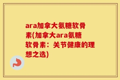 ara加拿大氨糖软骨素(加拿大ara氨糖软骨素：关节健康的理想之选)