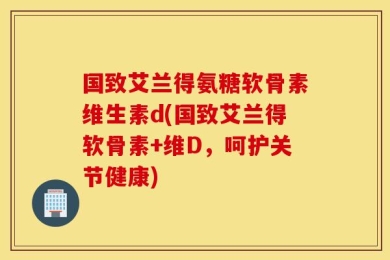 国致艾兰得氨糖软骨素维生素d(国致艾兰得软骨素+维D，呵护关节健康)