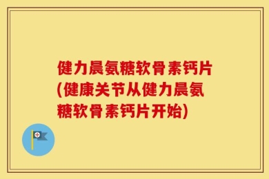 健力晨氨糖软骨素钙片(健康关节从健力晨氨糖软骨素钙片开始)
