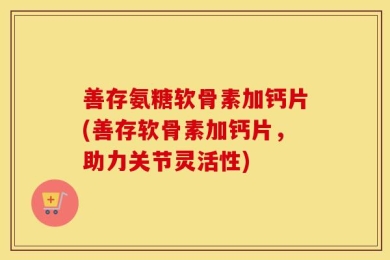 善存氨糖软骨素加钙片(善存软骨素加钙片，助力关节灵活性)
