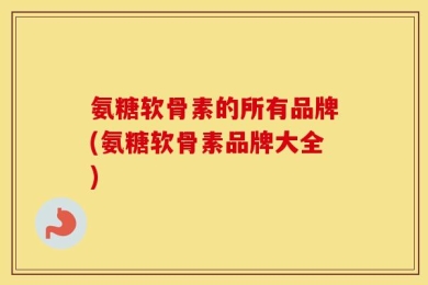 氨糖软骨素的所有品牌(氨糖软骨素品牌大全)