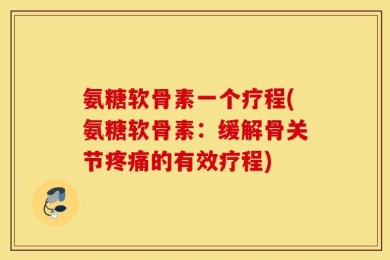 氨糖软骨素一个疗程(氨糖软骨素：缓解骨关节疼痛的有效疗程)