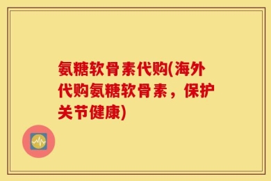 氨糖软骨素代购(海外代购氨糖软骨素，保护关节健康)