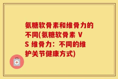 氨糖软骨素和维骨力的不同(氨糖软骨素 VS 维骨力：不同的维护关节健康方式)