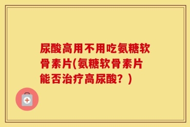 尿酸高用不用吃氨糖软骨素片(氨糖软骨素片能否治疗高尿酸？)