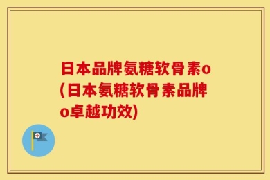 日本品牌氨糖软骨素o(日本氨糖软骨素品牌o卓越功效)