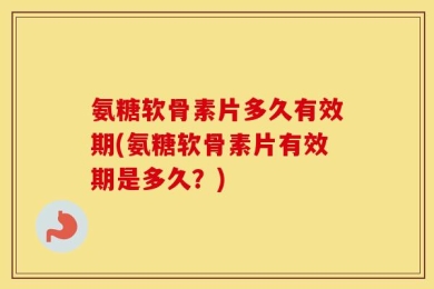 氨糖软骨素片多久有效期(氨糖软骨素片有效期是多久？)
