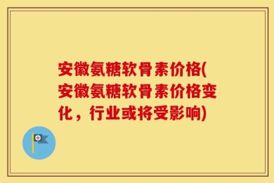 安徽氨糖软骨素价格(安徽氨糖软骨素价格变化，行业或将受影响)