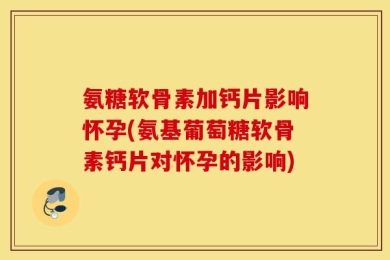 氨糖软骨素加钙片影响怀孕(氨基葡萄糖软骨素钙片对怀孕的影响)