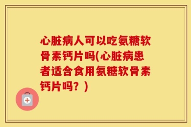 心脏病人可以吃氨糖软骨素钙片吗(心脏病患者适合食用氨糖软骨素钙片吗？)