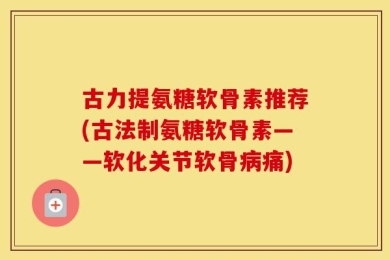 古力提氨糖软骨素推荐(古法制氨糖软骨素——软化关节软骨病痛)