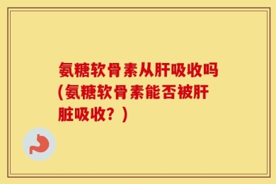 氨糖软骨素从肝吸收吗(氨糖软骨素能否被肝脏吸收？)